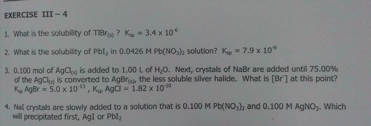 EXERCISE III- 4
1. What is the solubility of TIBRS) ? Ksp = 3.4 x 106
%3D
2. What is the solubility of PbI2 in 0.0426 M Pb(NO3)2 solution? Ksp = 7.9 x 109
3. 0.100 mol of AgCls) is added to 1.00 L of H20. Next, crystals of NaBr are added until 75.00%
of the AgCls) is converted to AgBr(s), the less soluble silver halide. What is [Br] at this point?
Ksp AgBr = 5.0 x 1013, Ksp AGCI = 1.82 x 1010
%3D
%3D
4. NaI crystals are slowly added to a solution that is 0.100 M Pb(NO3)2 and 0.100 M AGNO3. Which
will precipitated first, AgI or PbI2
