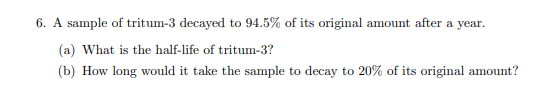 6. A sample of tritum-3 decayed to 94.5% of its original amount after a year.
(a) What is the half-life of tritum-3?
(b) How long would it take the sample to decay to 20% of its original amount?
