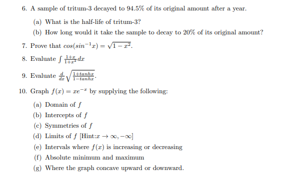 6. A sample of tritum-3 decayed to 94.5% of its original amount after a year.
(a) What is the half-life of tritum-3?
(b) How long would it take the sample to decay to 20% of its original amount?
7. Prove that cos(sin-'r) = V1- 2².
8. Evaluate f #, dr
9. Evaluate V
1+tanhr
1-tanha
10. Graph f(x) = xe-² by supplying the following:
(a) Domain of f
(b) Intercepts of f
(c) Symmetries of f
(d) Limits of f [Hint:z → 00, -0]
(e) Intervals where f(r) is increasing or decreasing
(f) Absolute minimum and maximum
(g) Where the graph concave upward or downward.
