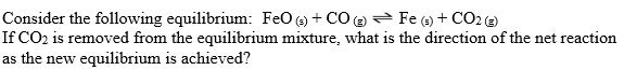 Consider the following equilibrium: FeO (3) + C0 (2) Fe (9) + CO2 (2)
If CO2 is removed from the equilibrium mixture, what is the direction of the net reaction
as the new equilibrium is achieved?
