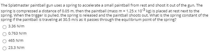 The Splatmaster paintball gun uses a spring to accelerate a small paintball from rest and shoot it out of the gun. The
spring is compressed a distance of 0.05 m, then the paintball (mass m = 1.25 x 103 kg) is placed at rest next to the
spring. When the trigger is pulled, the spring is released and the paintball shoots out. What is the spring constant of the
spring if the paintball is traveling at 30.5 m/s as it passes through the equilibrium point of the spring?
O 3.36 N/m
O 0.763 N/m
465 N/m
O 23.3 N/m
