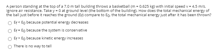 A person standing at the top of a 7.0 m tall building throws a basketball (m = 0.625 kg) with initial speed v = 4.5 m/s.
Ignore air resistance. Take y = 0 at ground level (the bottom of the building). How does the total mechanical energy of
the ball just before it reaches the ground (Ef) compare to Eo, the total mechanical energy just after it has been thrown?
Ef < Eo because potential energy decreases
Ef = Eo because the system is conservative
Ef > Eo because kinetic energy increases
There is no way to tell
