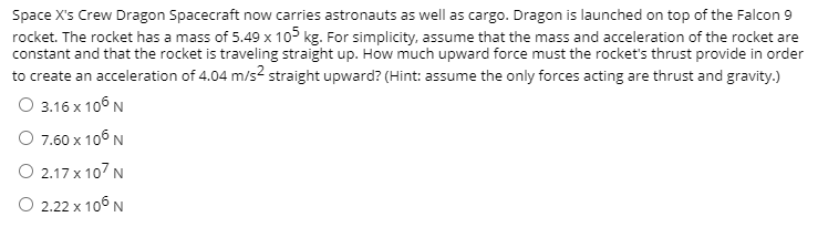 Space X's Crew Dragon Spacecraft now carries astronauts as well as cargo. Dragon is launched on top of the Falcon 9
rocket. The rocket has a mass of 5.49 x 105 kg. For simplicity, assume that the mass and acceleration of the rocket are
constant and that the rocket is traveling straight up. How much upward force must the rocket's thrust provide in order
to create an acceleration of 4.04 m/s2 straight upward? (Hint: assume the only forces acting are thrust and gravity.)
