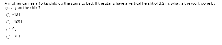 A mother carries a 15 kg child up the stairs to bed. If the stairs have a vertical height of 3.2 m, what is the work done by
gravity on the child?
-48 J
-480 J
OJ
-31 J
