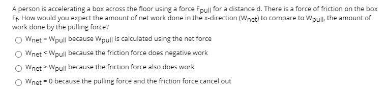 A person is accelerating a box across the floor using a force Fpull for a distance d. There is a force of friction on the box
Ff. How would you expect the amount of net work done in the x-direction (Wnet) to compare to Wpull, the amount of
work done by the pulling force?
Wnet = Wpull because Wpull is calculated using the net force
Wnet < Wpull because the friction force does negative work
Wnet > Wpull because the friction force also does work
Wnet = 0 because the pulling force and the friction force cancel out

