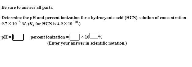 Be sure to answer all parts.
Determine the pH and percent ionization for a hydrocyanic acid (HCN) solution of concentration
9.7 x 10-3 M. (K, for HCN is 4.9 x 10-10,)
|× 10%
(Enter your answer in scientific notation.)
pH =
percent ionization =
