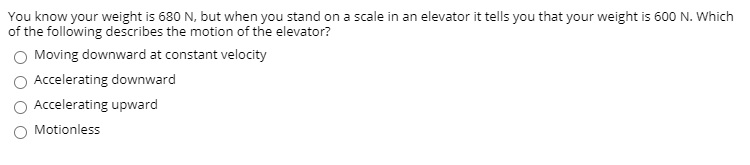 You know your weight is 680 N, but when you stand on a scale in an elevator it tells you that your weight is 600 N. Which
of the following describes the motion of the elevator?
Moving downward at constant velocity
Accelerating downward
Accelerating upward
Motionless
