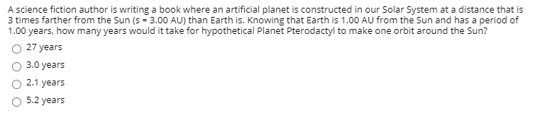 A science fiction author is writing a book where an artificial planet is constructed in our Solar System at a distance that is
3 times farther from the Sun (s - 3.00 AU) than Earth is. Knowing that Earth is 1.00 AU from the Sun and has a period of
1.00 years, how many years would it take for hypothetical Planet Pterodactyl to make one orbit around the Sun?
