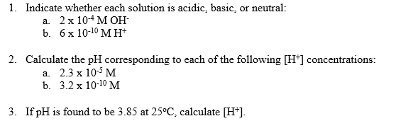 1. Indicate whether each solution is acidic, basic, or neutral:
а. 2х 104 МОН-
b. бх 10-10 Мн
2. Calculate the pH corresponding to each of the following [H*] concentrations:
а. 2.3 х 105 М
b. 3.2 х 10-10 М
3. If pH is found to be 3.85 at 25°C, calculate [H*].
