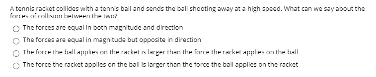 A tennis racket collides with a tennis ball and sends the ball shooting away at a high speed. What can we say about the
forces of collision between the two?
The forces are equal in both magnitude and direction
The forces are equal in magnitude but opposite in direction
The force the ball applies on the racket is larger than the force the racket applies on the ball
The force the racket applies on the ball is larger than the force the ball applies on the racket
