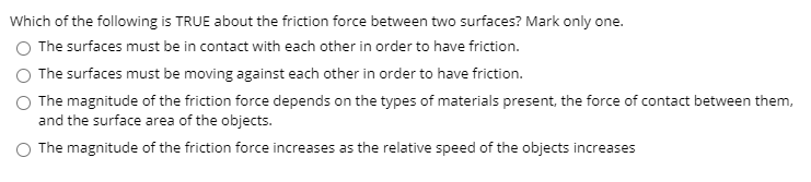 Which of the following is TRUE about the friction force between two surfaces? Mark only one.
The surfaces must be in contact with each other in order to have friction.
The surfaces must be moving against each other in order to have friction.
O The magnitude of the friction force depends on the types of materials present, the force of contact between them,
and the surface area of the objects.
The magnitude of the friction force increases as the relative speed of the objects increases
