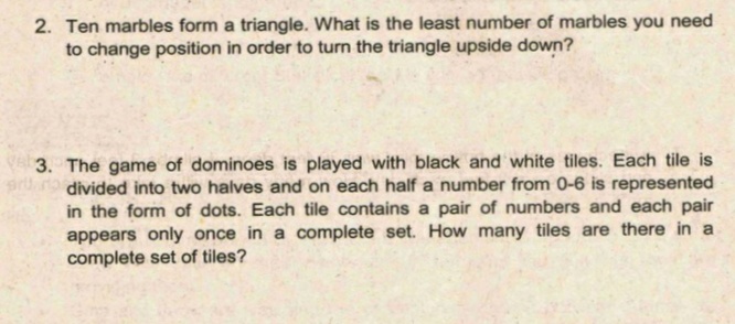 2. Ten marbles form a triangle. What is the least number of marbles you need
to change position in order to turn the triangle upside down?
3. The game of dominoes is played with black and white tiles. Each tile is
divided into two halves and on each half a number from 0-6 is represented
in the form of dots. Each tile contains a pair of numbers and each pair
appears only once in a complete set. How many tiles are there in a
complete set of tiles?
