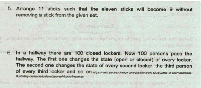 5. Arrange 11 sticks such that the eleven sticks will become 9 without
removing a stick from the given set.
य
walioh anfovlo
6. In a hallway there are 100 closed lockers. Now 100 persons pass the
hallway. The first one changes the state (open or closed) of every locker.
The second one changes the state of every second locker, the third person
of every third locker and so on.nttps://math.stackexchange.com/questions/501320/puzzles-or-ahort-exercises-
lustrating-mathematioal-problem-solving-to-freshman
