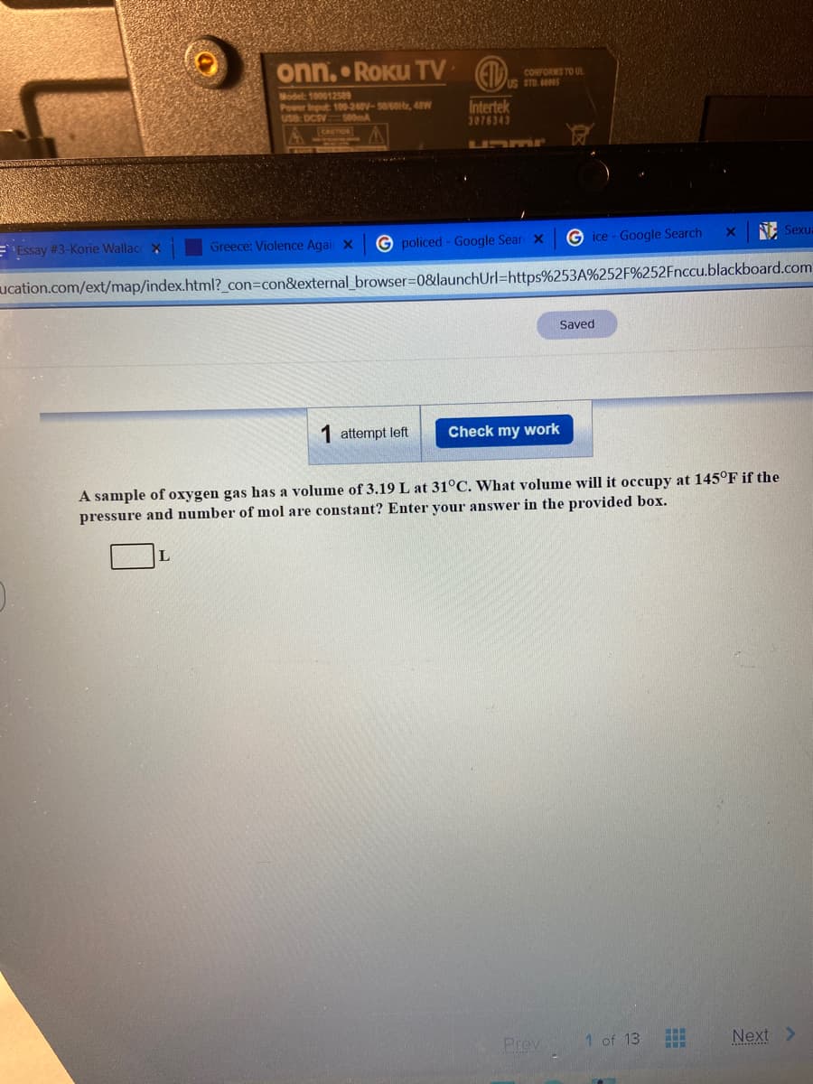 onn. • ROKUTV (EID. m
CONFORMS TO UL
Model: 100012589
Power Input 100-240V-50/60, 4W
Use: DCSV
Intertek
3076343
500m
CAUTION
Unmr
E Essay #3-Korie Wallac X
Greece: Violence Agai X
G policed - Google Sear X
G ice - Google Search
NE Sexu:
ucation.com/ext/map/index.html?_con=con&external_browser=0&launchUrl=https%253A%252F%252Fnccu.blackboard.com
Saved
attempt left
Check my work
A sample of oxygen gas has a volume of 3.19 L at 31°C. What volume will it occupy at 145°F if the
pressure and number of mol are constant? Enter your answer in the provided box.
Prev
1 of 13
Next >
