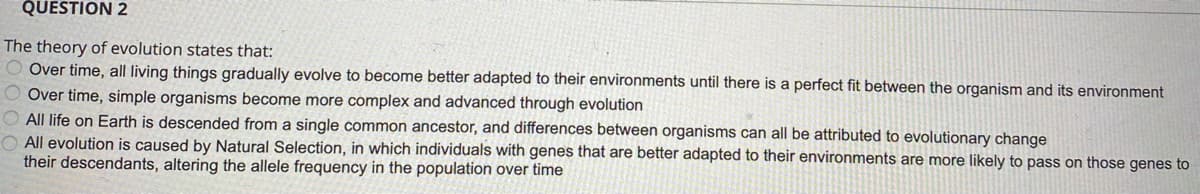 QUESTION 2
The theory of evolution states that:
O Over time, all living things gradually evolve to become better adapted to their environments until there is a perfect fit between the organism and its environment
O Over time, simple organisms become more complex and advanced through evolution
O All life on Earth is descended from a single common ancestor, and differences between organisms can all be attributed to evolutionary change
O All evolution is caused by Natural Selection, in which individuals with genes that are better adapted to their environments are more likely to pass on those genes to
their descendants, altering the allele frequency in the population over time
