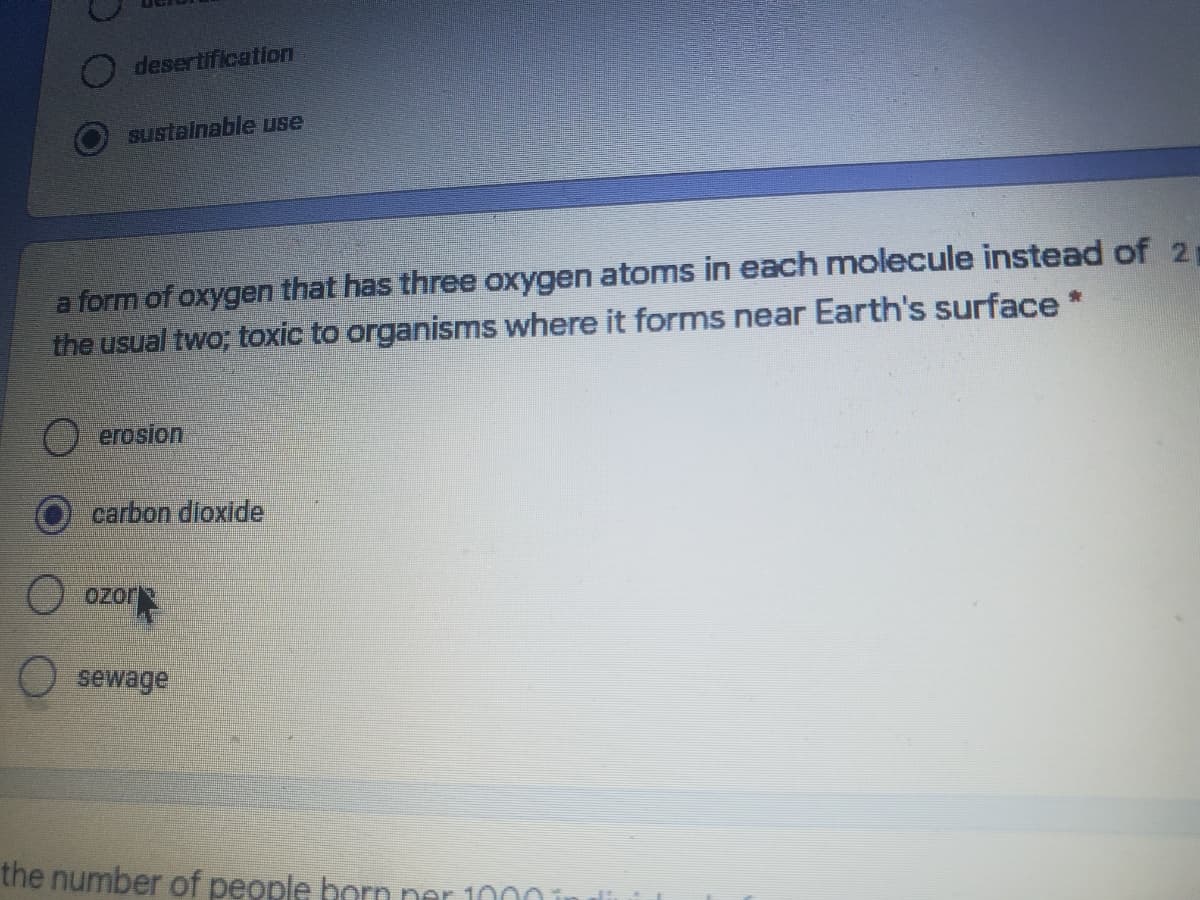 desertification
sustalnable use
a form of oxygen that has three oxygen atoms in each molecule instead of 2
the usual two; toxic to organisms where it forms near Earth's surface *
erosion
carbon dioxide
O ozor
sewage
the number of people born ner 100
