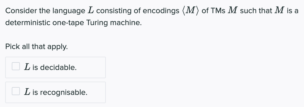 Consider the language L consisting of encodings (M) of TMs M such that M is a
deterministic one-tape Turing machine.
Pick all that apply.
L is decidable.
L is recognisable.