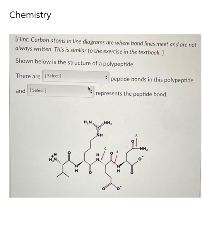 Chemistry
[Hint: Carbon atoms in line diagrams are where bond lines meet and are not
always written. This is similar to the exercise in the textbook.]
Shown below is the structure of a polypeptide.
There are [Select]
and [Select]
H₂N
peptide bonds in this polypeptide,
represents the peptide bond.
NH
NH₂
-NH₂