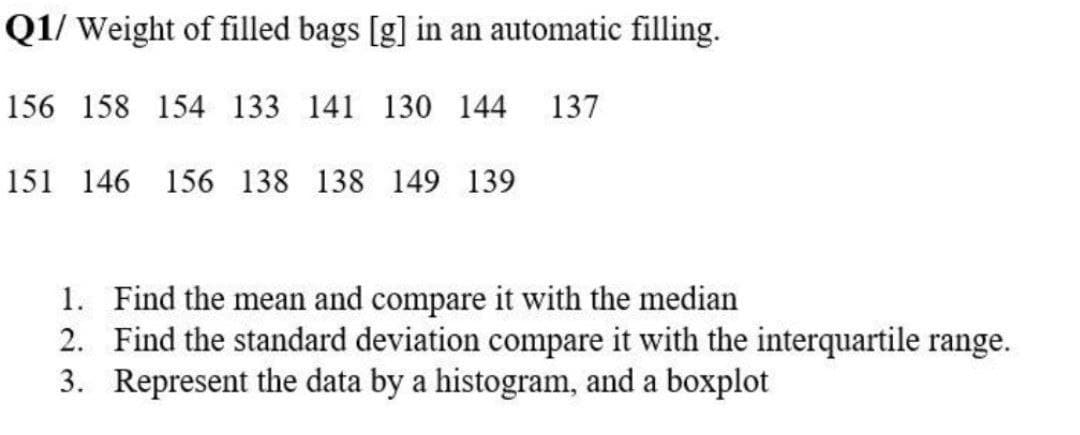 Q1/ Weight of filled bags [g] in an automatic filling.
156 158 154 133 141 130 144 137
151 146 156 138 138 149 139
1. Find the mean and compare it with the median
2.
Find the standard deviation compare it with the interquartile range.
3. Represent the data by a histogram, and a boxplot