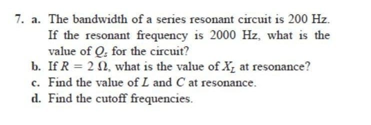 7. a. The bandwidth of a series resonant circuit is 200 Hz.
If the resonant frequency is 2000 Hz, what is the
value of Q. for the circuit?
b. If R = 22, what is the value of X₂ at resonance?
c. Find the value of L and C at resonance.
d. Find the cutoff frequencies.
