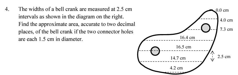 4.
The widths of a bell crank are measured at 2.5 cm
intervals as shown in the diagram on the right.
Find the approximate area, accurate to two decimal
places, of the bell crank if the two connector holes
are each 1.5 cm in diameter.
16.4 cm
16.5 cm
14.7 cm
4.2 cm
O
0.0 cm
4.0 cm
7.3 cm
2.5 cm