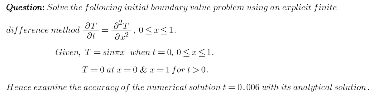 Question: Solve the following initial boundary value problem using an explicit finite
ƏT a²T
difference method
Ət
əx²
Given, T sinTx when t=0, 0≤x≤1.
T=0 at x=0&x=1 fort>0.
Hence examine the accuracy of the numerical solution t=0.006 with its analytical solution.
9
0≤x≤1.
