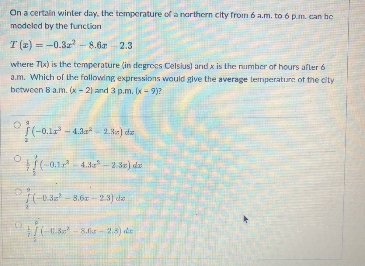 On a certain winter day, the temperature of a northern city from 6 a.m. to 6 p.m. can be
modeled by the function
T(x) = -0.3x² - 8.6x - 2.3
where T(x) is the temperature (in degrees Celsius) and x is the number of hours after 6
a.m. Which of the following expressions would give the average temperature of the city
between 8 a.m. (x = 2) and 3 p.m. (x = 9)?
9
(-0.12³
(-0.1x³-4.3x² - 2.3x) dx
9
© ¦ / (-0.12³ 4.3x² - 2.3x) dx
9
(-0.3x² -8.6x - 2.3) dr
(-0.3x² -8.6x - 2.3) de
