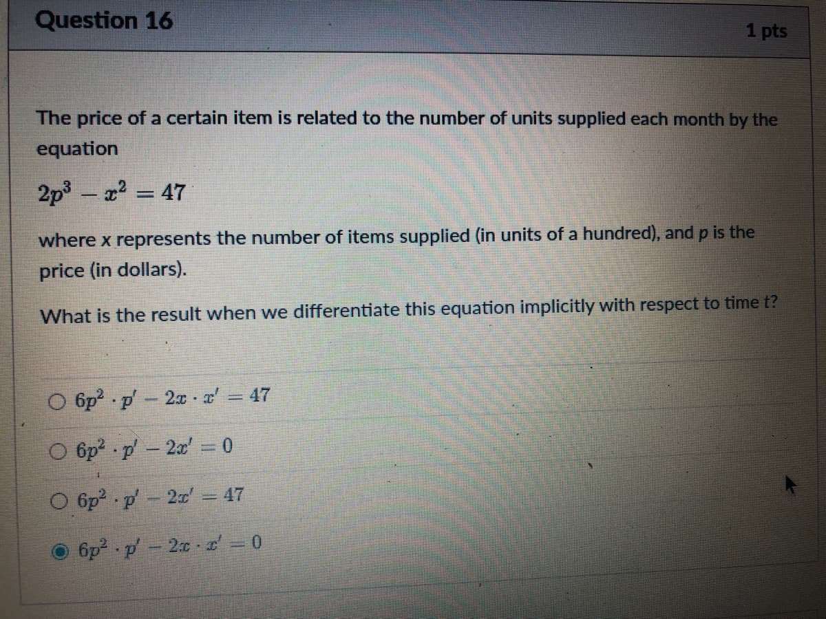 Question 16
1 pts
The price of a certain item is related to the number of units supplied each month by the
equation
2p3 – 22 = 47
where x represents the number of items supplied (in units of a hundred), and p is the
price (in dollars).
What is the result when we differentiate this equation implicitly with respect to time t?
47
O 6p p-2x - a
O 6p p-2x' = 0
O 6p p - 2 = 47
6p p- 20 = 0
