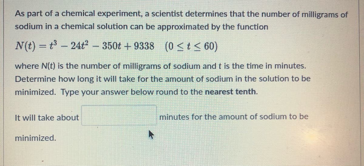 As part of a chemical experiment, a scientist determines that the number of milligrams of
sodium in a chemical solution can be approximated by the function
N(t) = t³ 24t2 - 350t +9338 (0 ≤ t ≤ 60)
where N(t) is the number of milligrams of sodium and t is the time in minutes.
Determine how long it will take for the amount of sodium in the solution to be
minimized. Type your answer below round to the nearest tenth.
It will take about
minutes for the amount of sodium to be
minimized.