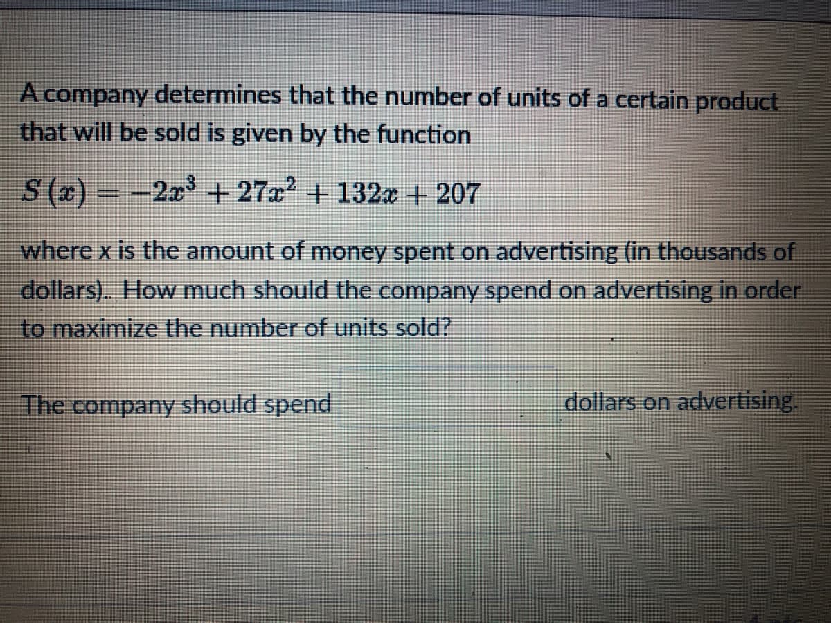 A company determines that the number of units of a certain product
that will be sold is given by the function
S (x) = -2x + 27x2 + 132x+ 207
%3D
where x is the amount of money spent on advertising (in thousands of
dollars). How much should the company spend on advertising in order
to maximize the number of units sold?
The company should spend
dollars on advertising.
