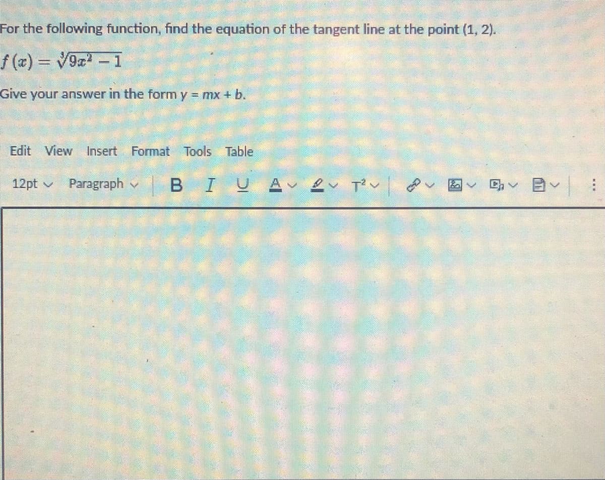 For the following function, find the equation of the tangent line at the point (1, 2).
f(x) = √9x² - 1
Give your answer in the form y = mx + b.
Edit View Insert Format Tools Table
12pt Paragraph
BIUA 2 T²
早く聞く