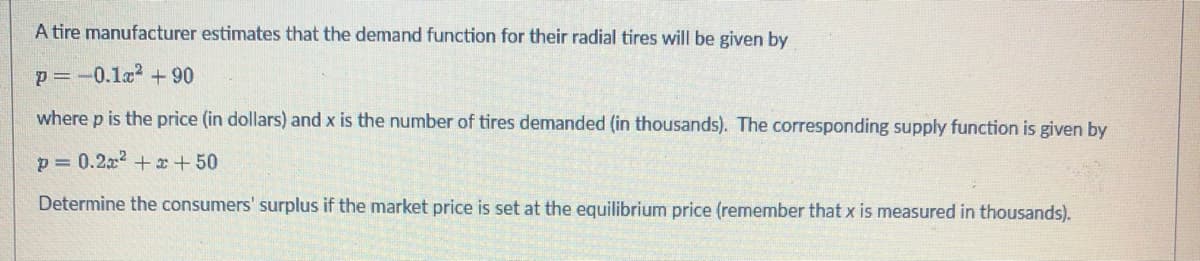 A tire manufacturer estimates that the demand function for their radial tires will be given by
P = -0.1x² +90
where p is the price (in dollars) and x is the number of tires demanded (in thousands). The corresponding supply function is given by
p= 0.2x²+x+50
Determine the consumers' surplus if the market price is set at the equilibrium price (remember that x is measured in thousands).