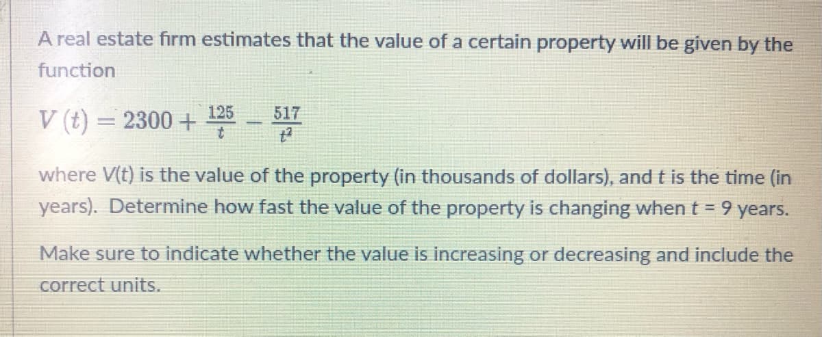 A real estate firm estimates that the value of a certain property will be given by the
function
V (t) = 2300 +
125
t
51760
where V(t) is the value of the property (in thousands of dollars), and t is the time (in
years). Determine how fast the value of the property is changing when = 9 years.
Make sure to indicate whether the value is increasing or decreasing and include the
correct units.