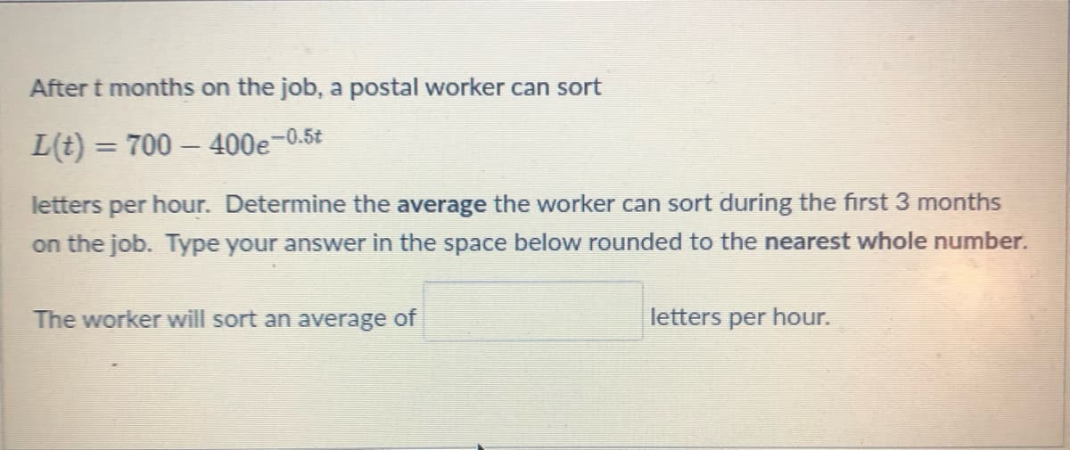 After t months on the job, a postal worker can sort
L(t) = 700 – 400e−0.5t
letters per hour. Determine the average the worker can sort during the first 3 months
on the job. Type your answer in the space below rounded to the nearest whole number.
The worker will sort an average of
letters per hour.