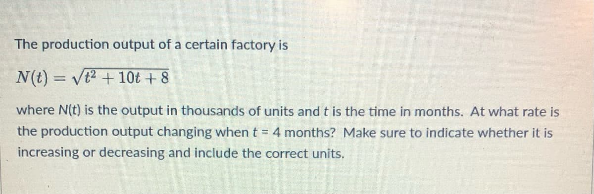 The production output of a certain factory is
N(t) = √² + 10t + 8
where N(t) is the output in thousands of units and t is the time in months. At what rate is
the production output changing when t = 4 months? Make sure to indicate whether it is
increasing or decreasing and include the correct units.