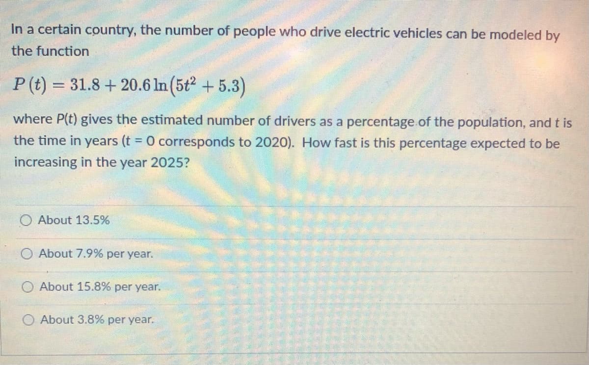 In a certain country, the number of people who drive electric vehicles can be modeled by
the function
P (t) = 31.8+ 20.6 ln (5t2 +5.3)
where P(t) gives the estimated number of drivers as a percentage of the population, and t is
the time in years (t = 0 corresponds to 2020). How fast is this percentage expected to be
increasing in the year 2025?
About 13.5%
About 7.9% per year.
About 15.8% per year.
About 3.8% per year.