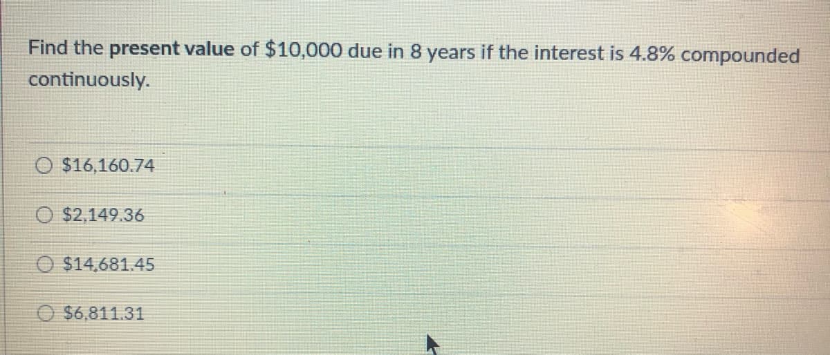 Find the present value of $10,000 due in 8 years if the interest is 4.8% compounded
continuously.
$16,160.74
$2,149.36
$14,681.45
$6,811.31