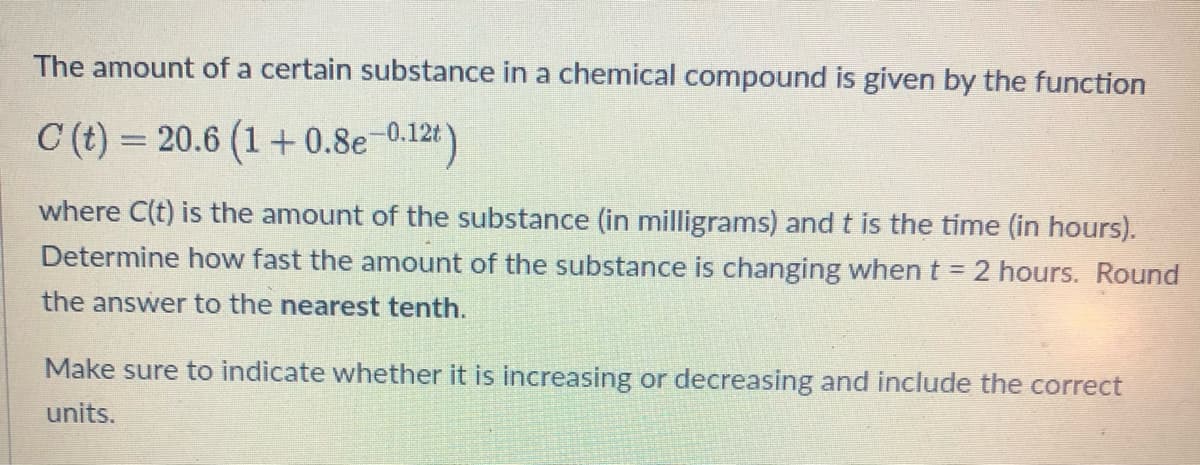 The amount of a certain substance in a chemical compound is given by the function
C (t) = 20.6 (1+0.8e-0.12t
where C(t) is the amount of the substance (in milligrams) and t is the time (in hours).
Determine how fast the amount of the substance is changing when t = 2 hours. Round
the answer to the nearest tenth.
Make sure to indicate whether it is increasing or decreasing and include the correct
units.