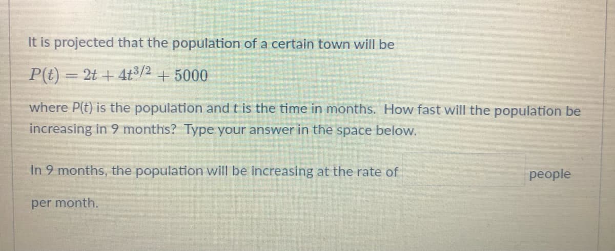 It is projected that the population of a certain town will be
P(t) = 2t+4t³/2 + 5000
where P(t) is the population and t is the time in months. How fast will the population be
increasing in 9 months? Type your answer in the space below.
In 9 months, the population will be increasing at the rate of
people
per month.