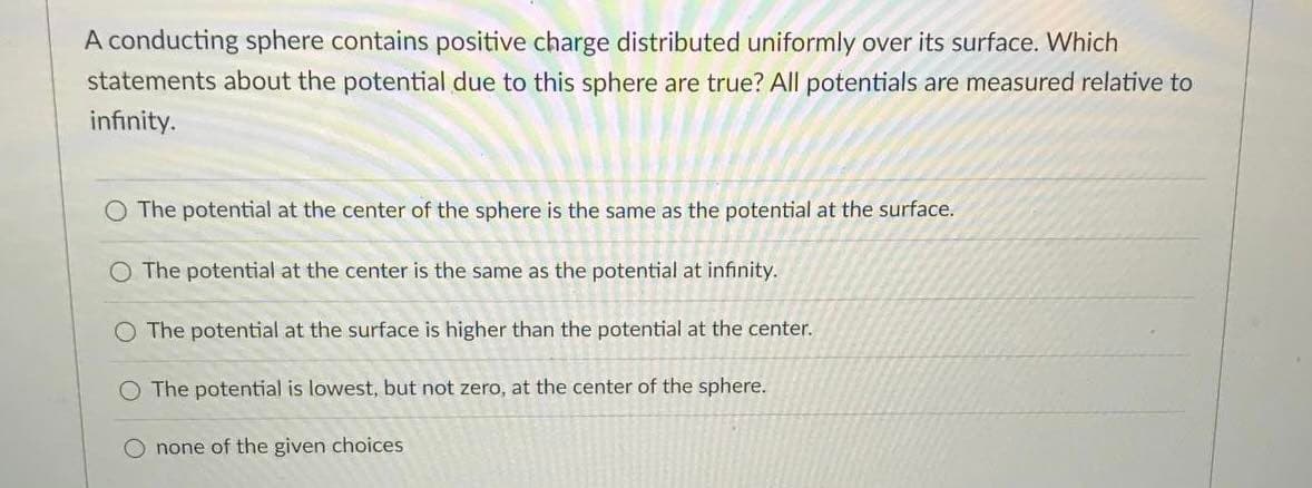 A conducting sphere contains positive charge distributed uniformly over its surface. Which
statements about the potential due to this sphere are true? All potentials are measured relative to
infinity.
O The potential at the center of the sphere is the same as the potential at the surface.
O The potential at the center is the same as the potential at infinity.
O The potential at the surface is higher than the potential at the center.
O The potential is lowest, but not zero, at the center of the sphere.
none of the given choices
