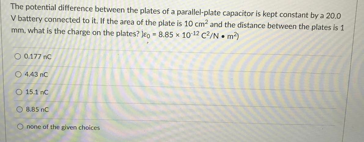 The potential difference between the plates of a parallel-plate capacitor is kept constant by a 20.0
V battery connected to it. If the area of the plate is 10 cm2 and the distance between the plates is 1
mm, what is the charge on the plates? )ɛo = 8.85 x 10 12 C2/N • m2)
O 0.177 nC
O 4.43 nC
O 15.1 nC
O 8.85 nC
O none of the given choices

