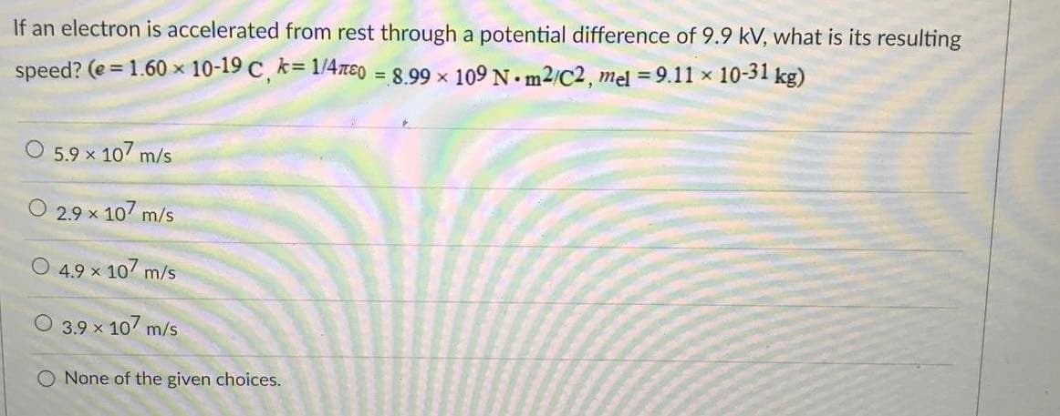 If an electron is accelerated from rest through a potential difference of 9.9 kV, what is its resulting
speed? (e = 1.60 x 10-19 C, k= 1/4ne0 = 8.99 x 109 N. m2/C2, mel = 9.11 x 10-31 kg)
%3D
O 5.9 x 107 m/s
2.9 x 107 m/s
O 4.9 x 10 m/s
3.9 x 10 m/s
None of the given choices.
