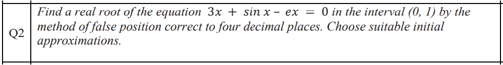 Q2
Find a real root of the equation 3x + sinx- ex = 0 in the interval (0, 1) by the
method of false position correct to four decimal places. Choose suitable initial
approximations.