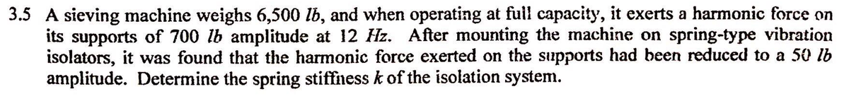 3.5 A sieving machine weighs 6,500 lb, and when operating at full capacity, it exerts a harmonic force on
its supports of 700 lb amplitude at 12 Hz. After mounting the machine on spring-type vibration
isolators, it was found that the harmonic force exerted on the supports had been reduced to a 50 lb
amplitude. Determine the spring stiffness k of the isolation system.