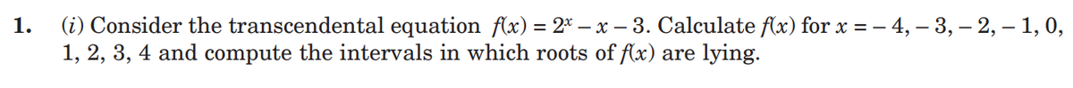 1.
(i) Consider the transcendental equation f(x) = 2x - x - 3. Calculate f(x) for x = − 4, -3, -2, - 1, 0,
1, 2, 3, 4 and compute the intervals in which roots of f(x) are lying.