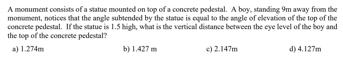 A monument consists of a statue mounted on top of a concrete pedestal. A boy, standing 9m away from the
monument, notices that the angle subtended by the statue is equal to the angle of elevation of the top of the
concrete pedestal. If the statue is 1.5 high, what is the vertical distance between the eye level of the boy and
the top of the concrete pedestal?
a) 1.274m
b) 1.427 m
c) 2.147m
d) 4.127m