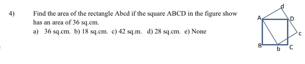 4)
Find the area of the rectangle Abcd if the square ABCD in the figure show
has an area of 36 sq.cm.
a) 36 sq.cm. b) 18 sq.cm. c) 42 sq.m. d) 28 sq.cm. e) None
B
D
b C
C