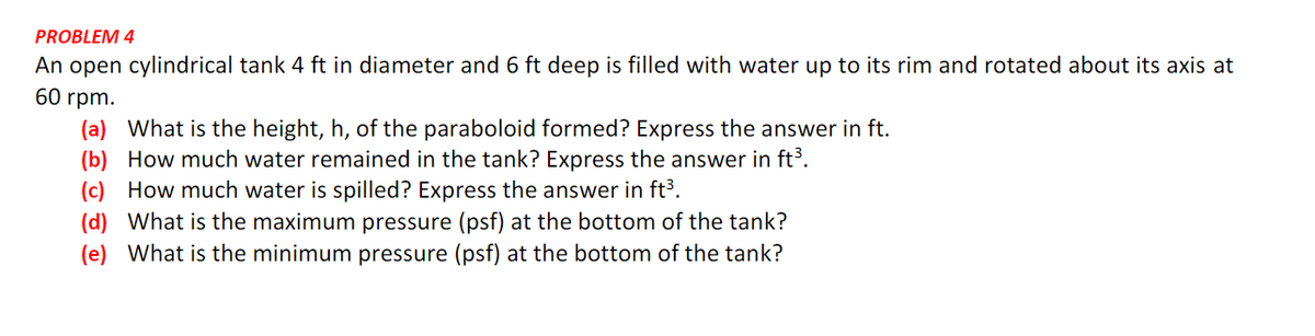 PROBLEM 4
An open cylindrical tank 4 ft in diameter and 6 ft deep is filled with water up to its rim and rotated about its axis at
60 rpm.
(a) What is the height, h, of the paraboloid formed? Express the answer in ft.
(b) How much water remained in the tank? Express the answer in ft³.
(c) How much water is spilled? Express the answer in ft³.
(d) What is the maximum pressure (psf) at the bottom of the tank?
(e) What is the minimum pressure (psf) at the bottom of the tank?