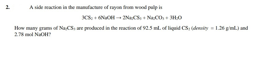 2.
A side reaction in the manufacture of rayon from wood pulp is
3CS2 + 6NAOH → 2N22CS3 + Na2CO3 + 3H2O
How many grams of Na2CS3 are produced in the reaction of 92.5 mL of liquid CS2 (density = 1.26 g/mL) and
2.78 mol NaOH?
