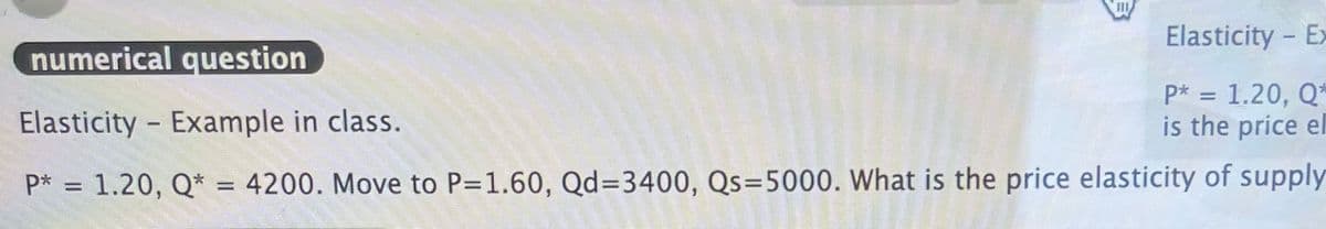 Elasticity Ex
-
numerical question
Elasticity - Example in class.
P* = 1.20, Q*
is the price el
P* = 1.20, Q* = 4200. Move to P=1.60, Qd=3400, Qs=5000. What is the price elasticity of supply